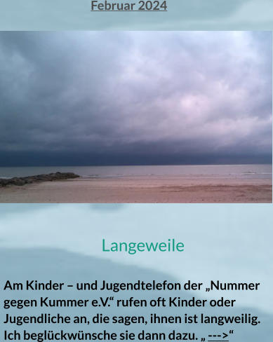Februar 2024 Langeweile  Am Kinder – und Jugendtelefon der „Nummer gegen Kummer e.V.“ rufen oft Kinder oder Jugendliche an, die sagen, ihnen ist langweilig. Ich beglückwünsche sie dann dazu. „ --->“